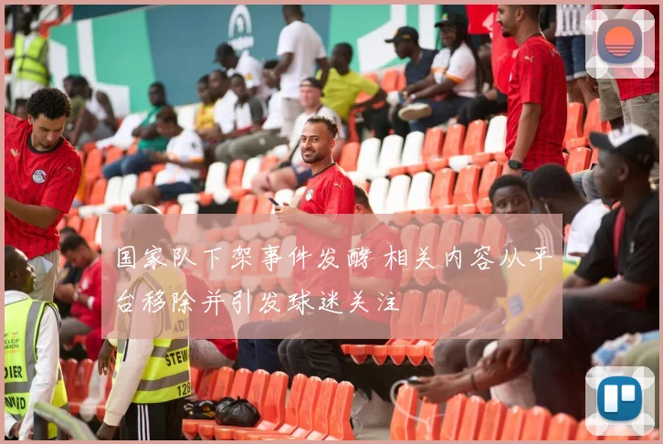 国家队下架事件发酵 相关内容从平台移除并引发球迷关注