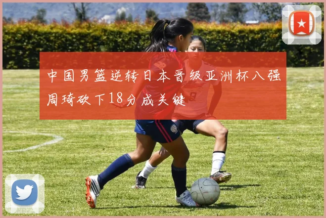 中国男篮逆转日本晋级亚洲杯八强周琦砍下18分成关键