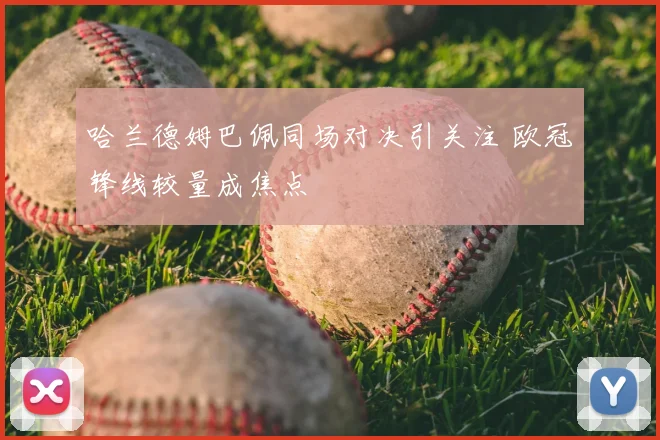 哈兰德姆巴佩同场对决引关注 欧冠锋线较量成焦点