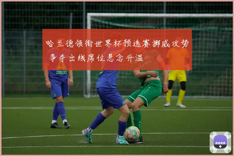 哈兰德领衔世界杯预选赛挪威攻势 争夺出线席位悬念升温