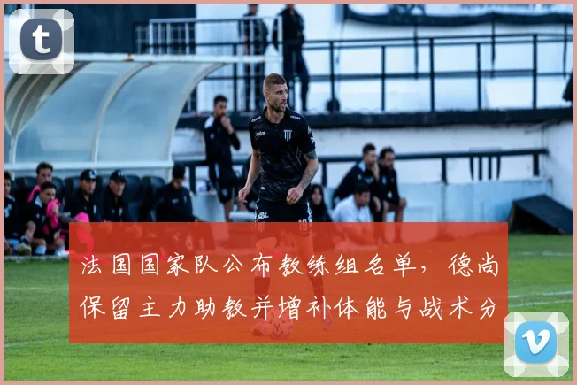 法国国家队公布教练组名单,德尚保留主力助教并增补体能与战术分析师备战