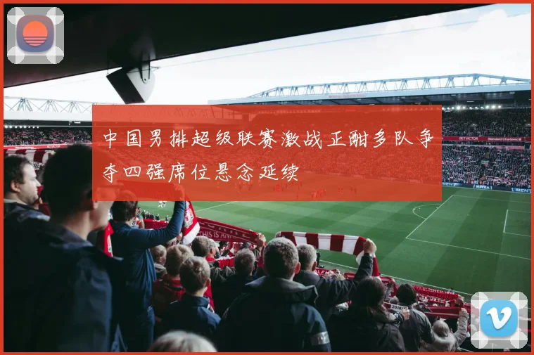 中国男排超级联赛激战正酣多队争夺四强席位悬念延续