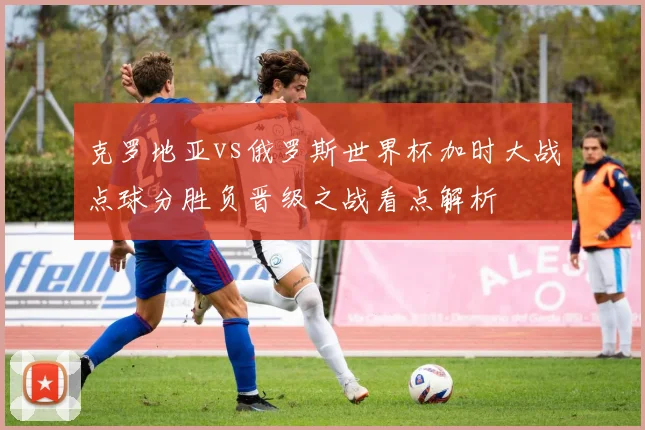 克罗地亚vs俄罗斯世界杯加时大战点球分胜负晋级之战看点解析