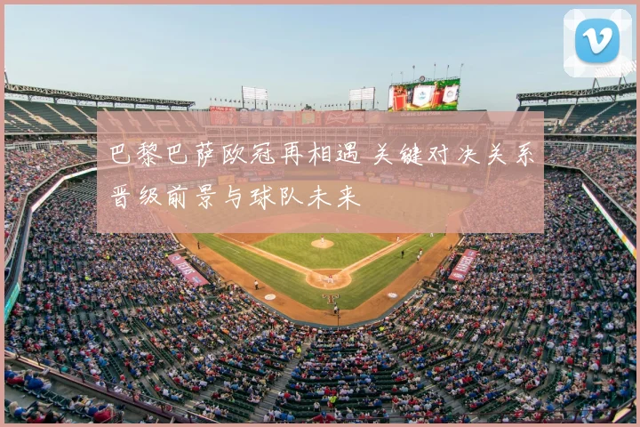 巴黎巴萨欧冠再相遇 关键对决关系晋级前景与球队未来