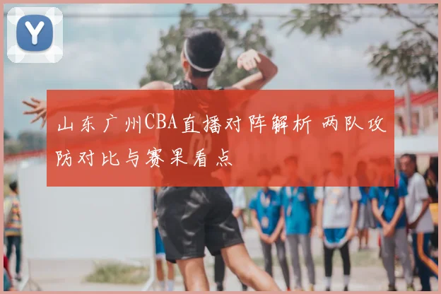 山东广州CBA直播对阵解析 两队攻防对比与赛果看点