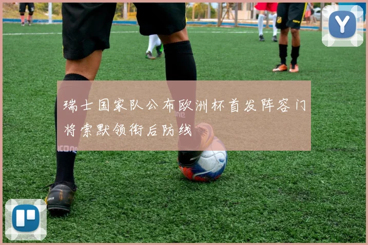 瑞士国家队公布欧洲杯首发阵容门将索默领衔后防线