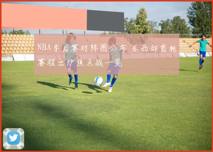 NBA季后赛对阵图公布 东西部首轮赛程出炉焦点战一览