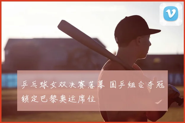 乒乓球女双决赛落幕 国乒组合夺冠锁定巴黎奥运席位
