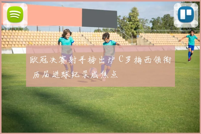 欧冠决赛射手榜出炉 C罗梅西领衔 历届进球纪录成焦点