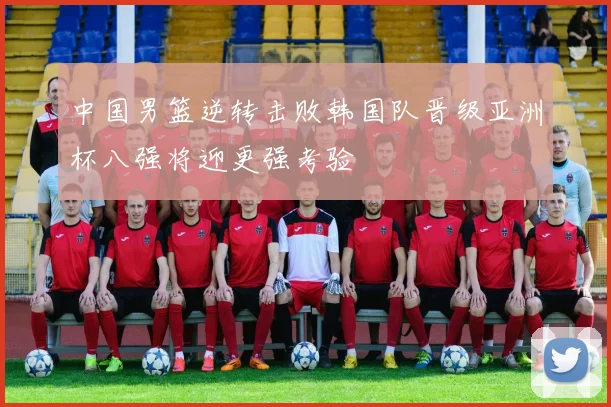 中国男篮逆转击败韩国队晋级亚洲杯八强将迎更强考验