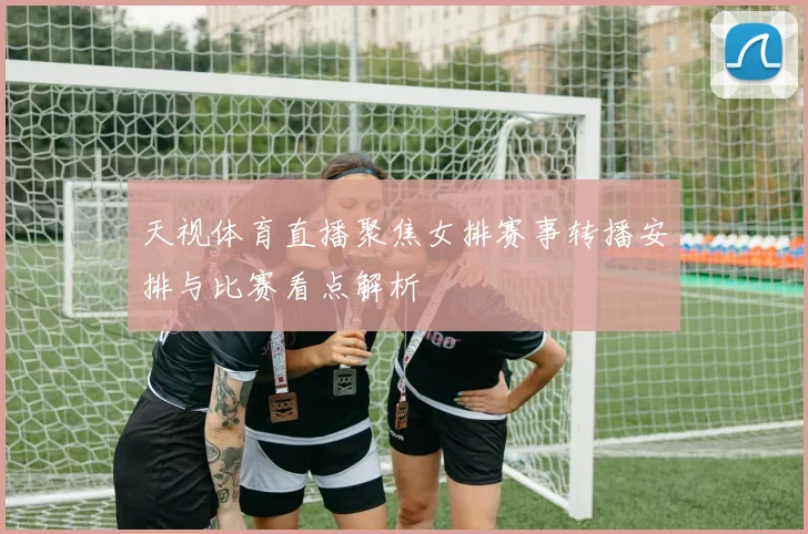 天视体育直播聚焦女排赛事转播安排与比赛看点解析