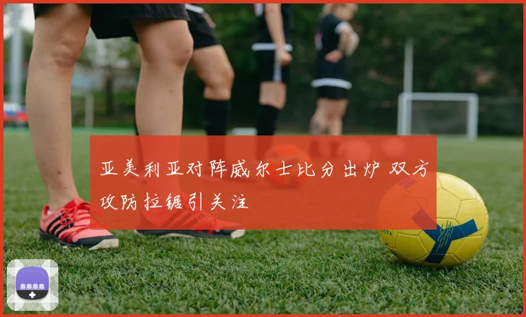 亚美利亚对阵威尔士比分出炉 双方攻防拉锯引关注