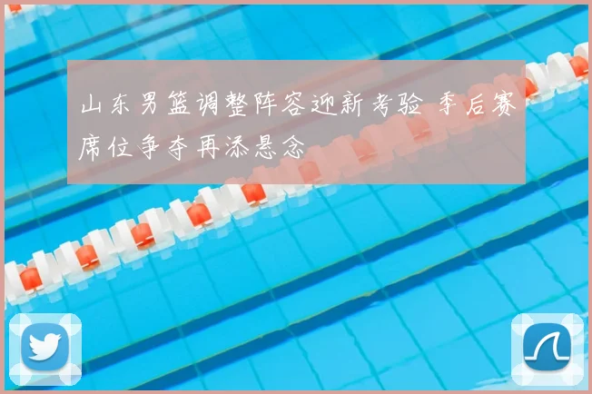 山东男篮调整阵容迎新考验 季后赛席位争夺再添悬念