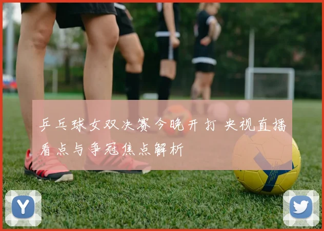 乒乓球女双决赛今晚开打 央视直播看点与争冠焦点解析