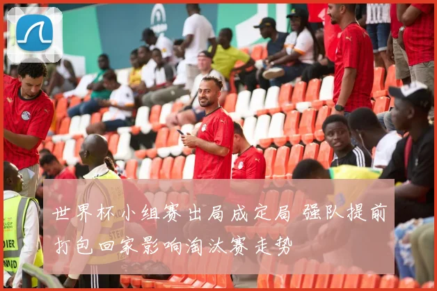 世界杯小组赛出局成定局 强队提前打包回家影响淘汰赛走势