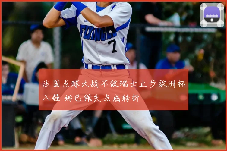法国点球大战不敌瑞士止步欧洲杯八强 姆巴佩失点成转折