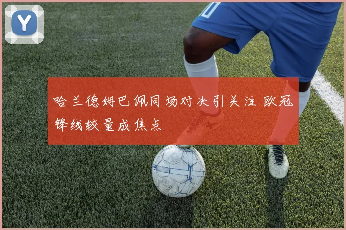 哈兰德姆巴佩同场对决引关注 欧冠锋线较量成焦点