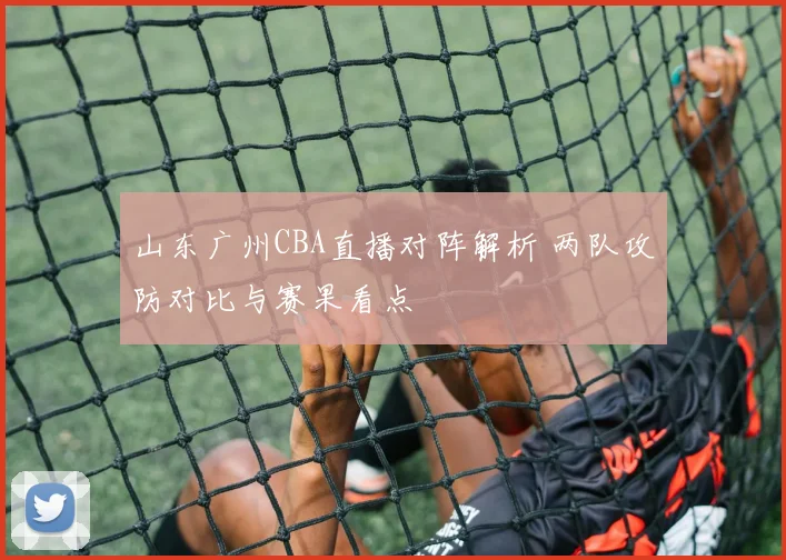 山东广州CBA直播对阵解析 两队攻防对比与赛果看点