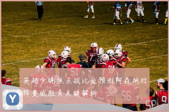 英超今晚焦点战比分预测阿森纳对阵曼城胜负关键解析