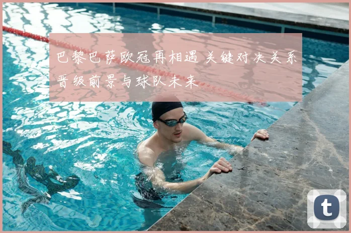 巴黎巴萨欧冠再相遇 关键对决关系晋级前景与球队未来