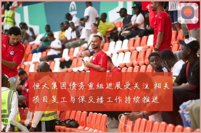 恒大集团债务重组进展受关注 相关项目复工与保交楼工作持续推进