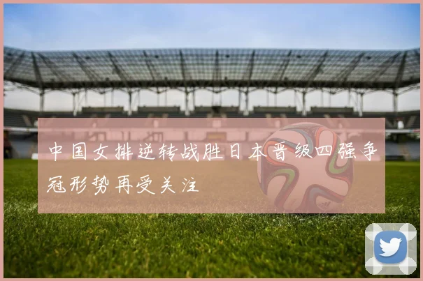 中国女排逆转战胜日本晋级四强争冠形势再受关注