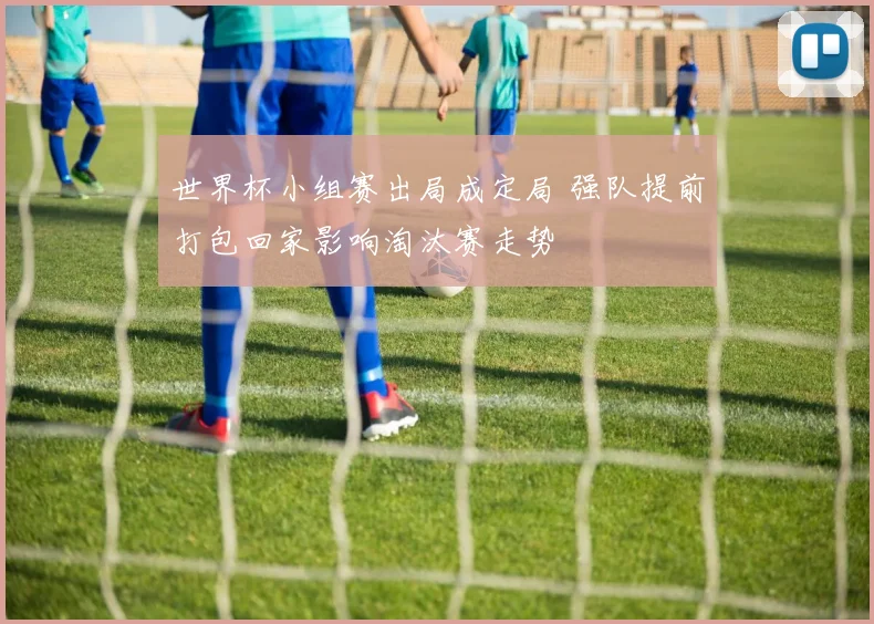 世界杯小组赛出局成定局 强队提前打包回家影响淘汰赛走势