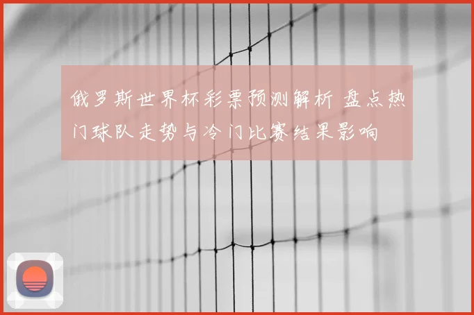 俄罗斯世界杯彩票预测解析 盘点热门球队走势与冷门比赛结果影响