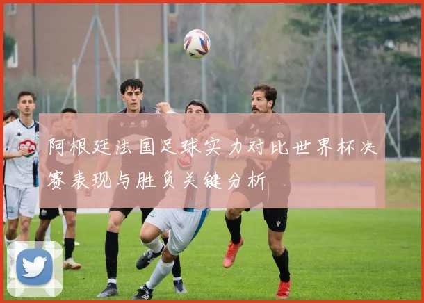 阿根廷法国足球实力对比世界杯决赛表现与胜负关键分析