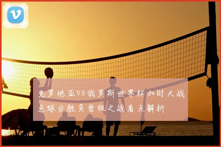 克罗地亚vs俄罗斯世界杯加时大战点球分胜负晋级之战看点解析