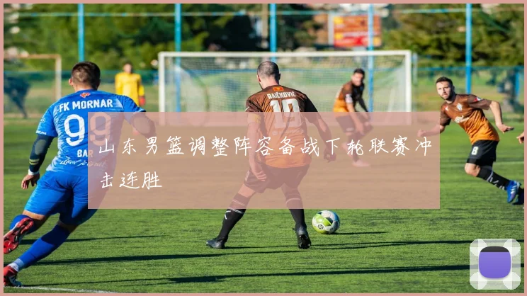 山东男篮调整阵容备战下轮联赛冲击连胜