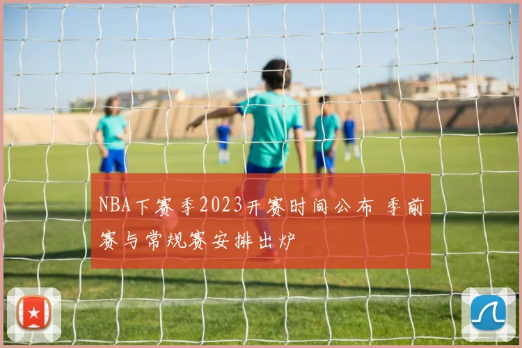 NBA下赛季2023开赛时间公布 季前赛与常规赛安排出炉