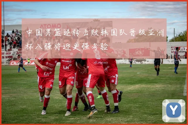 中国男篮逆转击败韩国队晋级亚洲杯八强将迎更强考验